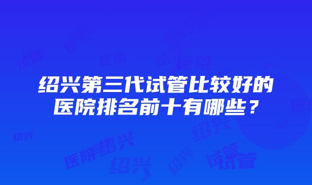 绍兴第三代试管比较好的医院排名前十有哪些？