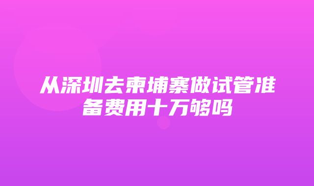 从深圳去柬埔寨做试管准备费用十万够吗