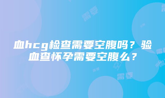 血hcg检查需要空腹吗？验血查怀孕需要空腹么？