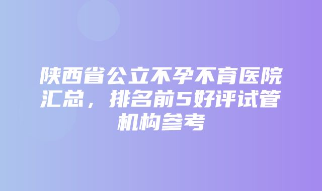 陕西省公立不孕不育医院汇总，排名前5好评试管机构参考