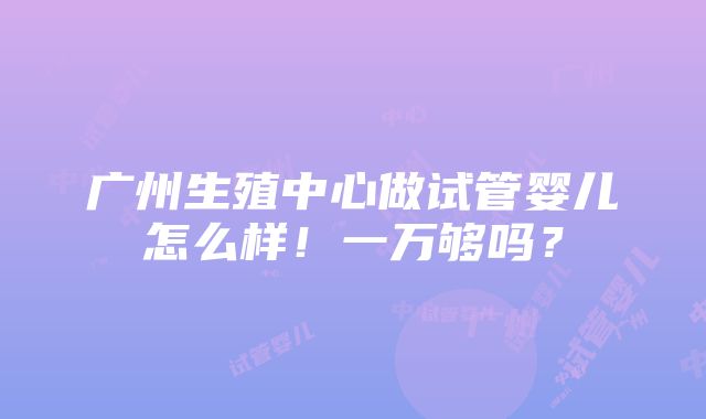 广州生殖中心做试管婴儿怎么样！一万够吗？