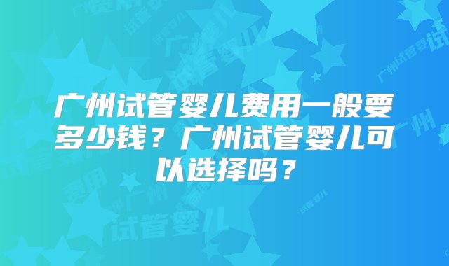 广州试管婴儿费用一般要多少钱？广州试管婴儿可以选择吗？