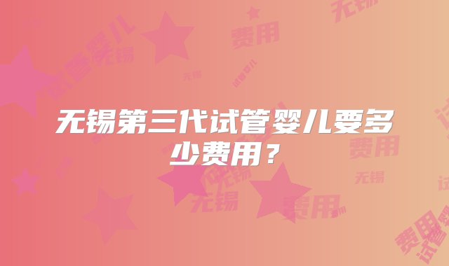 无锡第三代试管婴儿要多少费用？