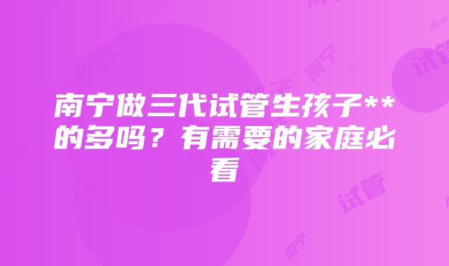 南宁做三代试管生孩子**的多吗？有需要的家庭必看