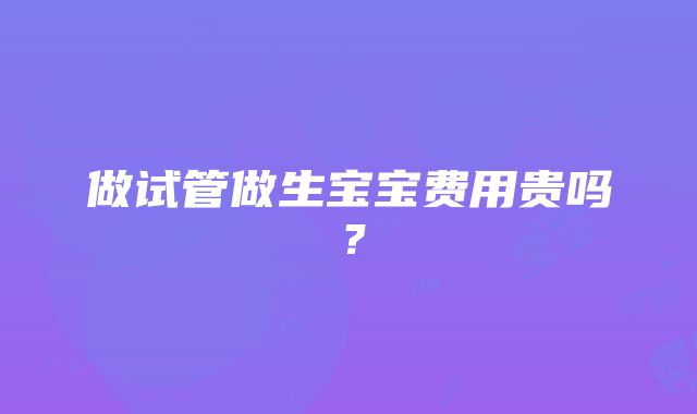 做试管做生宝宝费用贵吗？