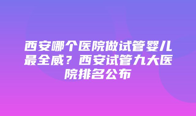 西安哪个医院做试管婴儿最全威？西安试管九大医院排名公布