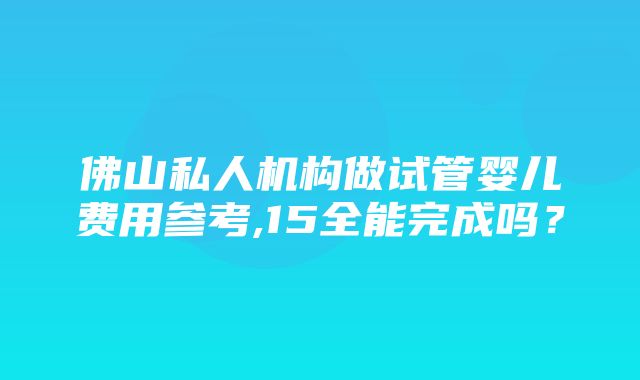 佛山私人机构做试管婴儿费用参考,15全能完成吗？