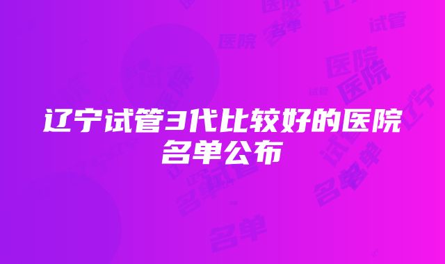 辽宁试管3代比较好的医院名单公布