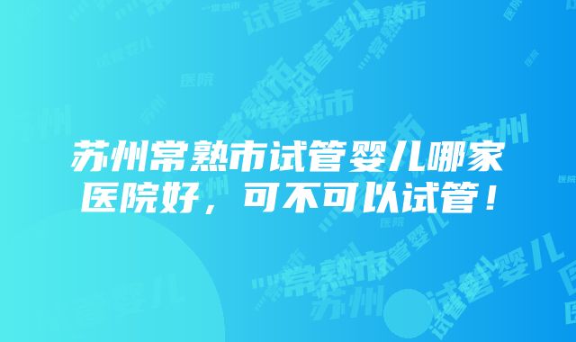 苏州常熟市试管婴儿哪家医院好，可不可以试管！