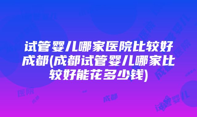 试管婴儿哪家医院比较好成都(成都试管婴儿哪家比较好能花多少钱)