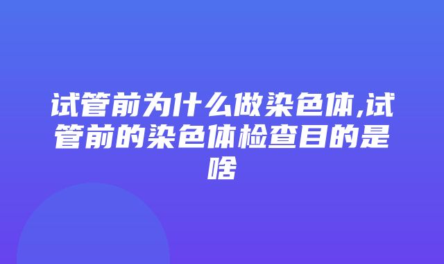 试管前为什么做染色体,试管前的染色体检查目的是啥