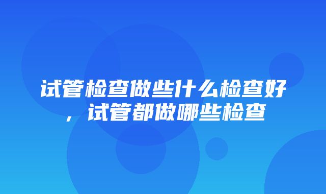 试管检查做些什么检查好，试管都做哪些检查