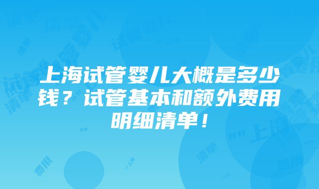 上海试管婴儿大概是多少钱？试管基本和额外费用明细清单！