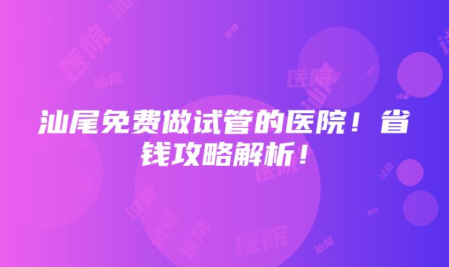 汕尾免费做试管的医院！省钱攻略解析！