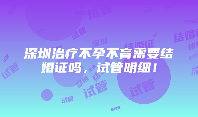 深圳治疗不孕不育需要结婚证吗，试管明细！