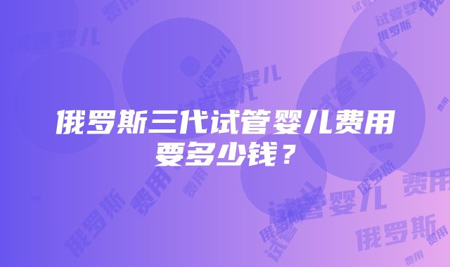 俄罗斯三代试管婴儿费用要多少钱？