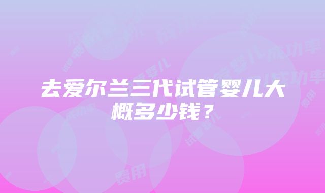 去爱尔兰三代试管婴儿大概多少钱？