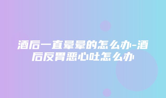 酒后一直晕晕的怎么办-酒后反胃恶心吐怎么办