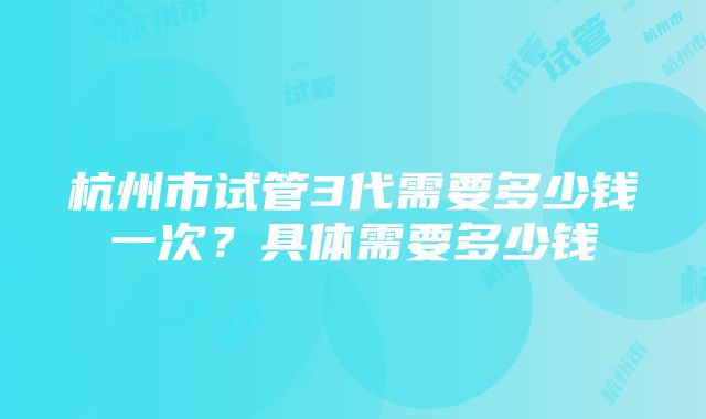 杭州市试管3代需要多少钱一次？具体需要多少钱