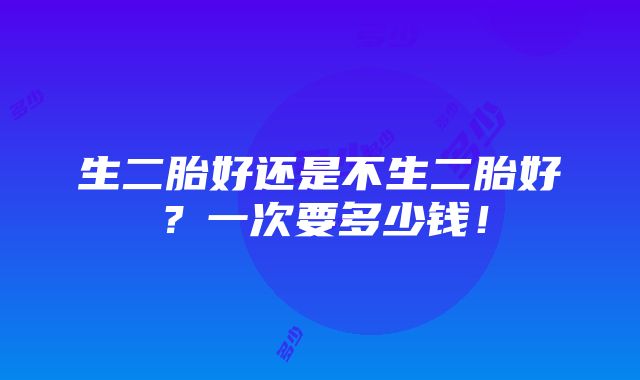 生二胎好还是不生二胎好？一次要多少钱！