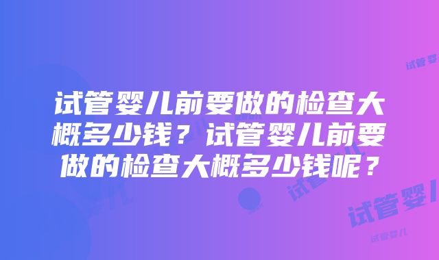 试管婴儿前要做的检查大概多少钱？试管婴儿前要做的检查大概多少钱呢？