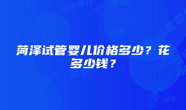 菏泽试管婴儿价格多少？花多少钱？