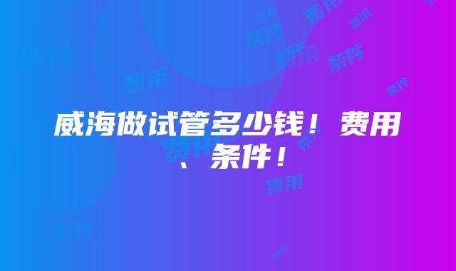 威海做试管多少钱！费用、条件！