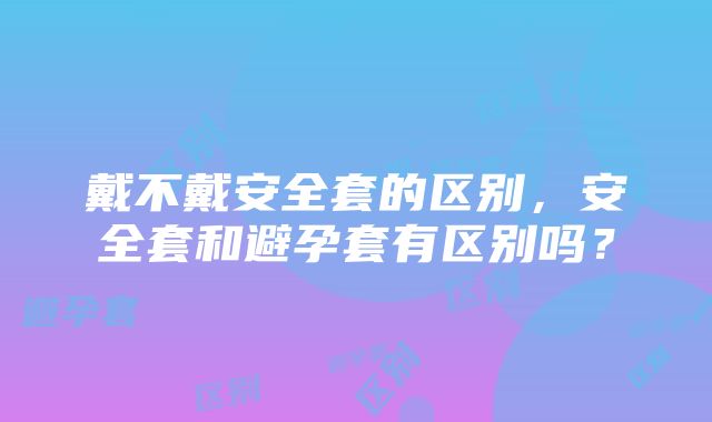 戴不戴安全套的区别，安全套和避孕套有区别吗？