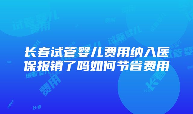 长春试管婴儿费用纳入医保报销了吗如何节省费用