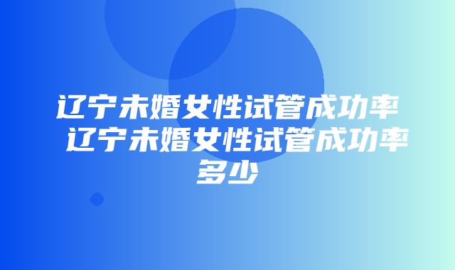 辽宁未婚女性试管成功率 辽宁未婚女性试管成功率多少