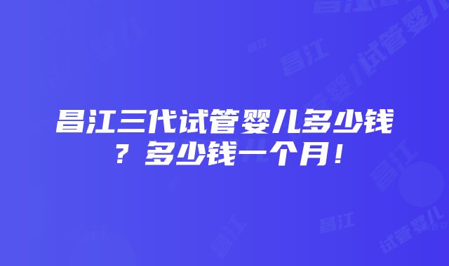 昌江三代试管婴儿多少钱？多少钱一个月！