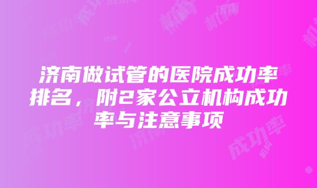 济南做试管的医院成功率排名，附2家公立机构成功率与注意事项