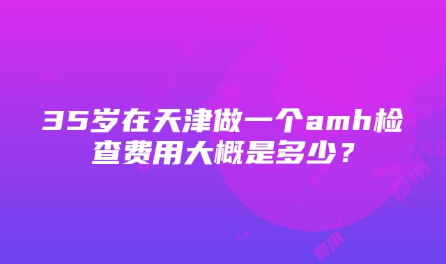 35岁在天津做一个amh检查费用大概是多少？