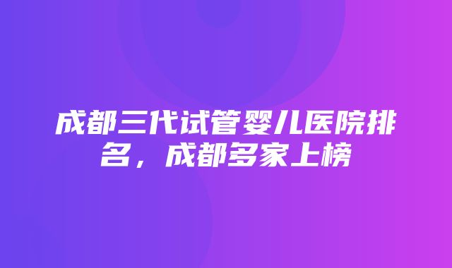 成都三代试管婴儿医院排名，成都多家上榜