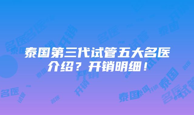 泰国第三代试管五大名医介绍？开销明细！