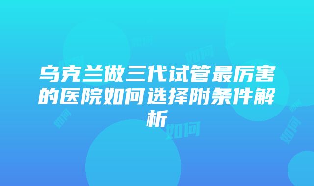 乌克兰做三代试管最厉害的医院如何选择附条件解析