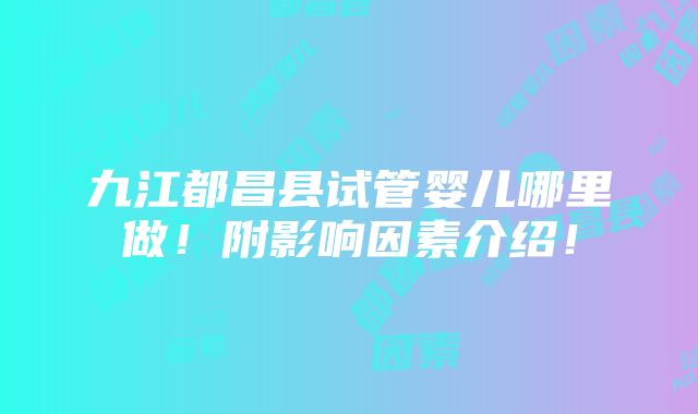 九江都昌县试管婴儿哪里做！附影响因素介绍！