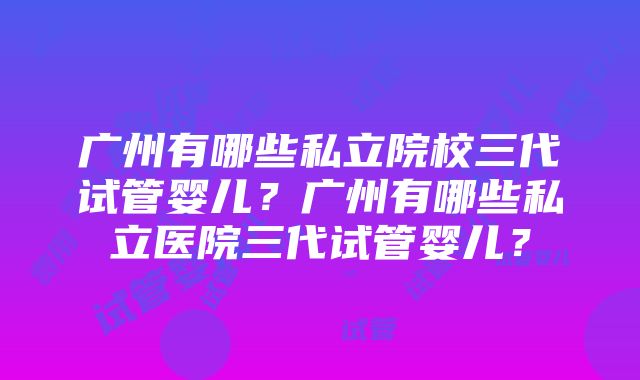 广州有哪些私立院校三代试管婴儿？广州有哪些私立医院三代试管婴儿？