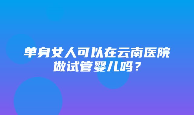 单身女人可以在云南医院做试管婴儿吗？