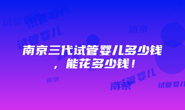 南京三代试管婴儿多少钱，能花多少钱！