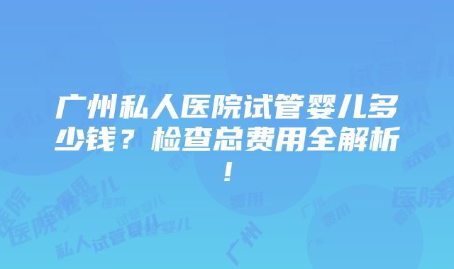 广州私人医院试管婴儿多少钱？检查总费用全解析!