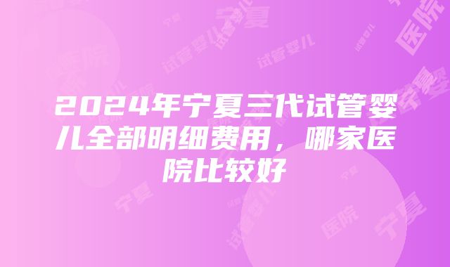 2024年宁夏三代试管婴儿全部明细费用，哪家医院比较好