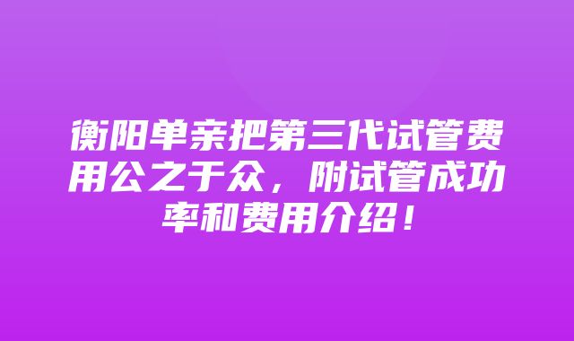 衡阳单亲把第三代试管费用公之于众，附试管成功率和费用介绍！