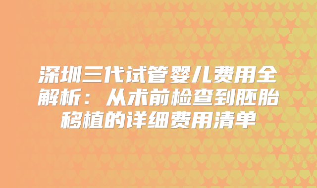 深圳三代试管婴儿费用全解析：从术前检查到胚胎移植的详细费用清单