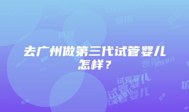 去广州做第三代试管婴儿怎样？