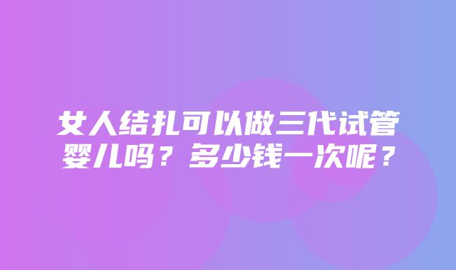 女人结扎可以做三代试管婴儿吗？多少钱一次呢？