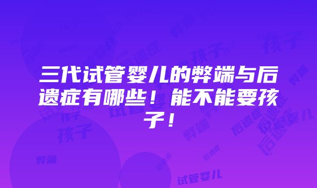 三代试管婴儿的弊端与后遗症有哪些！能不能要孩子！