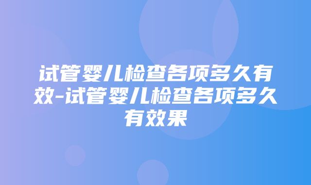 试管婴儿检查各项多久有效-试管婴儿检查各项多久有效果