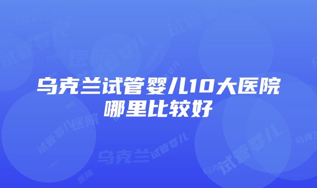 乌克兰试管婴儿10大医院哪里比较好