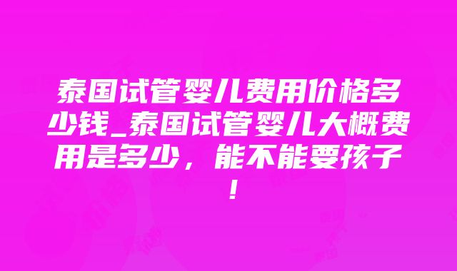 泰国试管婴儿费用价格多少钱_泰国试管婴儿大概费用是多少，能不能要孩子！